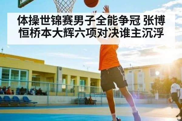 体操世锦赛男子全能争冠 张博恒桥本大辉六项对决谁主沉浮