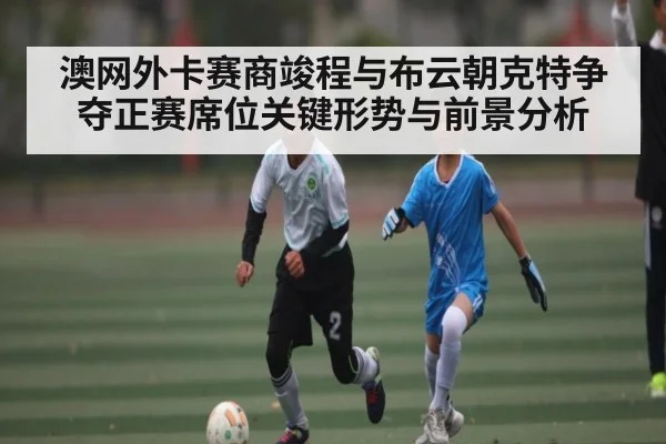 澳网外卡赛商竣程与布云朝克特争夺正赛席位关键形势与前景分析